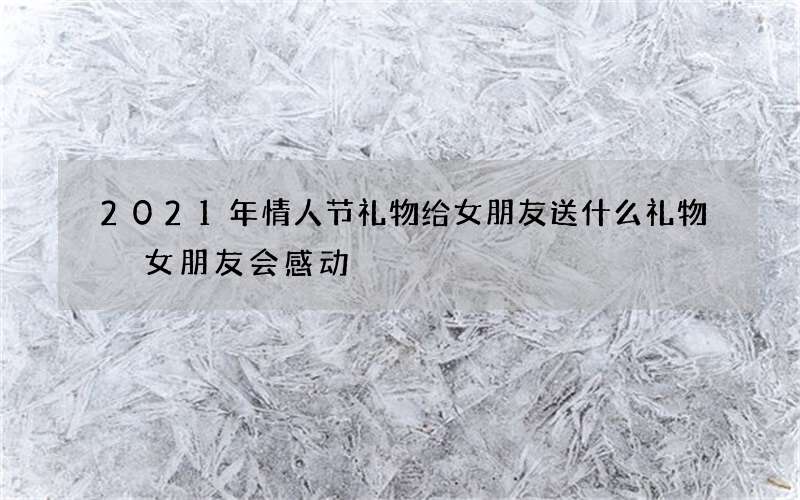 2021年情人节礼物给女朋友送什么礼物 女朋友会感动